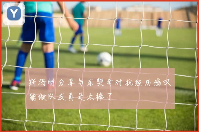 斯玛特分享与东契奇对抗经历感叹能做队友真是太棒了