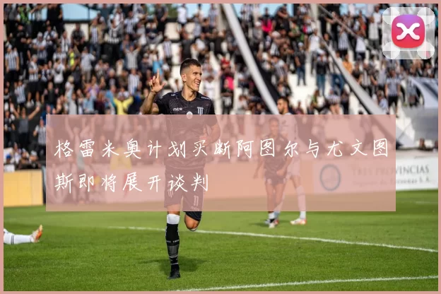 格雷米奥计划买断阿图尔与尤文图斯即将展开谈判