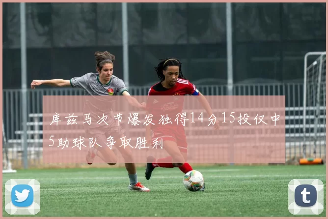 库兹马次节爆发独得14分15投仅中5助球队争取胜利