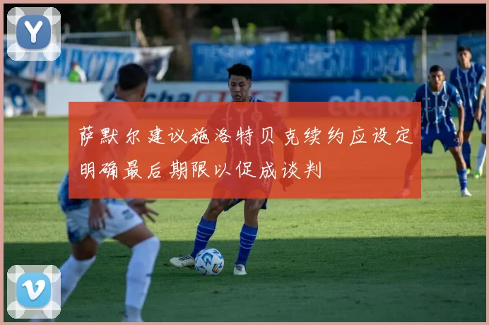 萨默尔建议施洛特贝克续约应设定明确最后期限以促成谈判