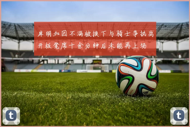 库明加因不满被换下与骑士争执离开板凳席十余分钟后未能再上场