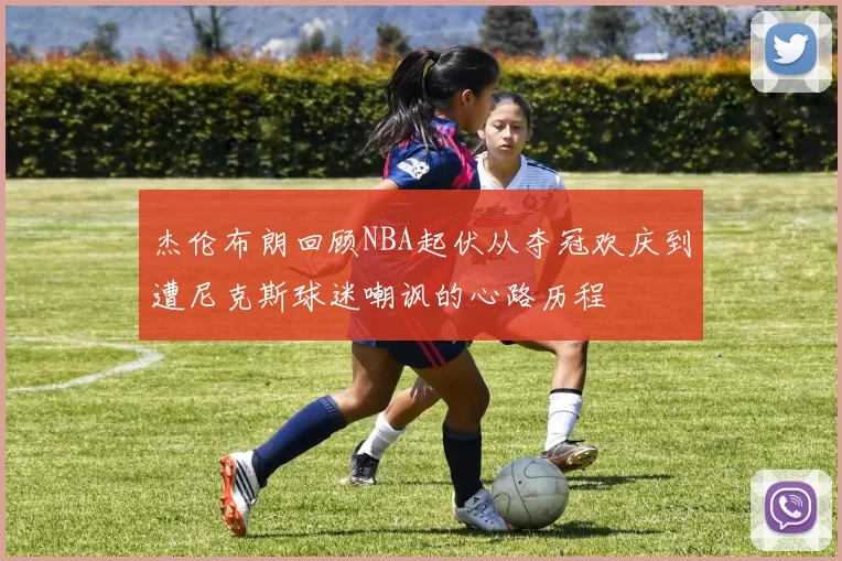 杰伦布朗回顾NBA起伏从夺冠欢庆到遭尼克斯球迷嘲讽的心路历程