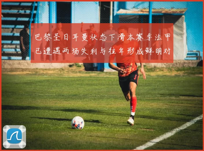 巴黎圣日耳曼状态下滑本赛季法甲已遭遇两场失利与往年形成鲜明对比