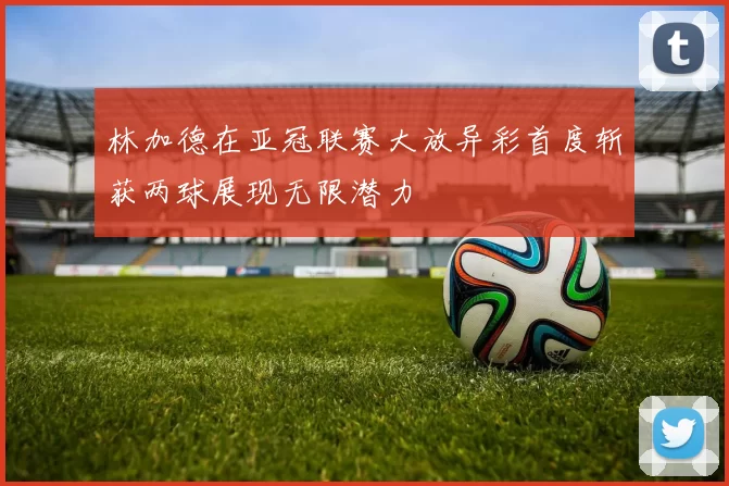 林加德在亚冠联赛大放异彩首度斩获两球展现无限潜力