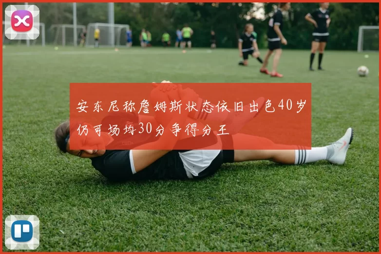 安东尼称詹姆斯状态依旧出色40岁仍可场均30分争得分王