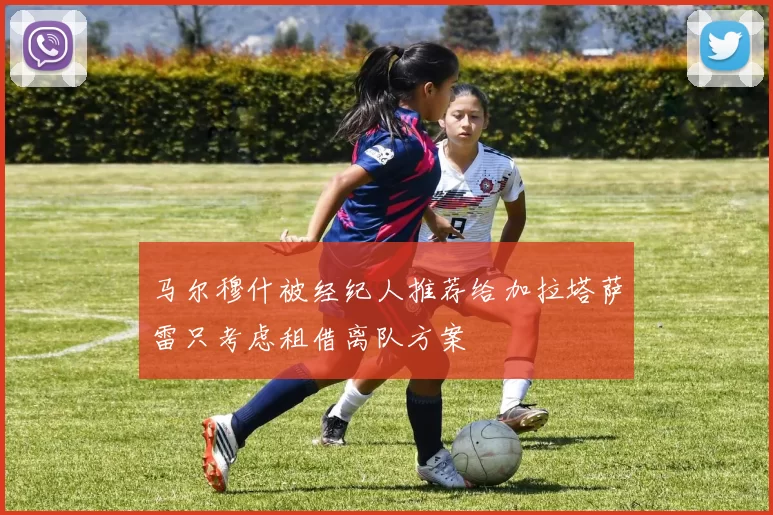 马尔穆什被经纪人推荐给加拉塔萨雷只考虑租借离队方案