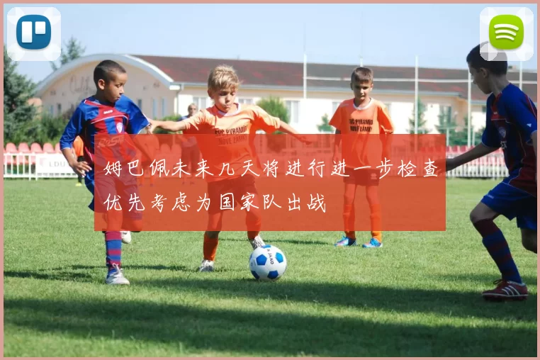 姆巴佩未来几天将进行进一步检查优先考虑为国家队出战