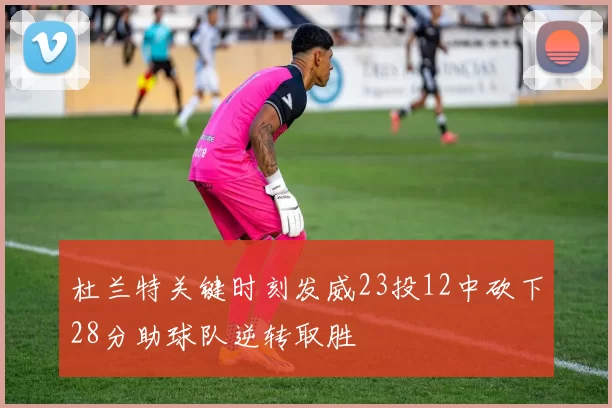 杜兰特关键时刻发威23投12中砍下28分助球队逆转取胜