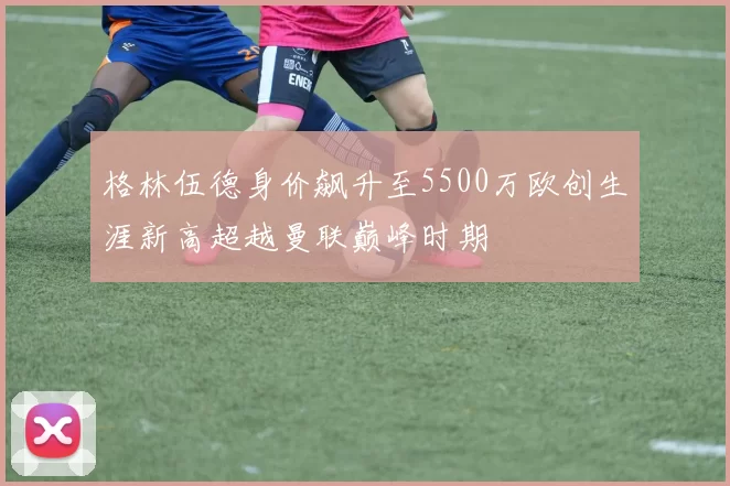 格林伍德身价飙升至5500万欧创生涯新高超越曼联巅峰时期