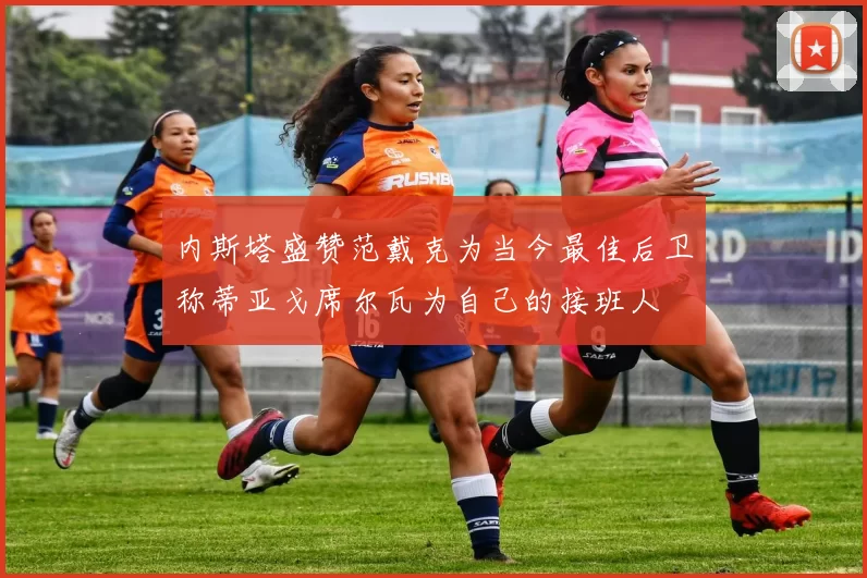 内斯塔盛赞范戴克为当今最佳后卫称蒂亚戈席尔瓦为自己的接班人