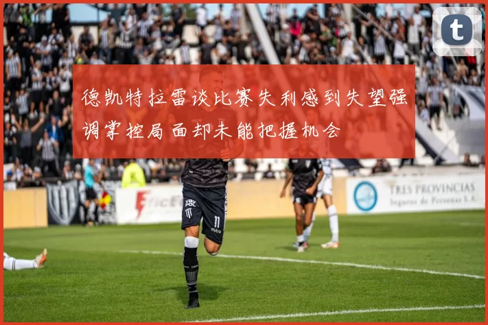 德凯特拉雷谈比赛失利感到失望强调掌控局面却未能把握机会