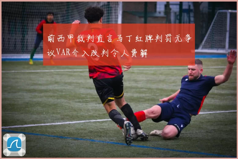 前西甲裁判直言马丁红牌判罚无争议VAR介入改判令人费解