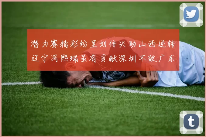 潜力赛精彩纷呈刘传兴助山西逆转辽宁冯熙瑞虽有贡献深圳不敌广东