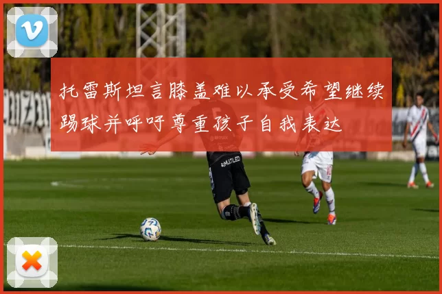 托雷斯坦言膝盖难以承受希望继续踢球并呼吁尊重孩子自我表达
