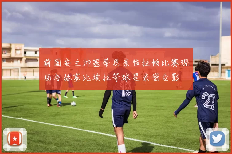 前国安主帅塞蒂恩亲临拉帕比赛现场与赫塞比埃拉等球星亲密合影