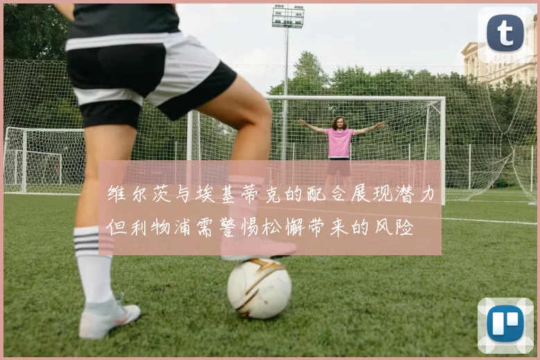 维尔茨与埃基蒂克的配合展现潜力但利物浦需警惕松懈带来的风险