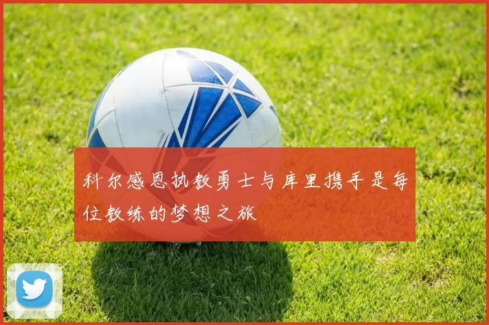 科尔感恩执教勇士与库里携手是每位教练的梦想之旅