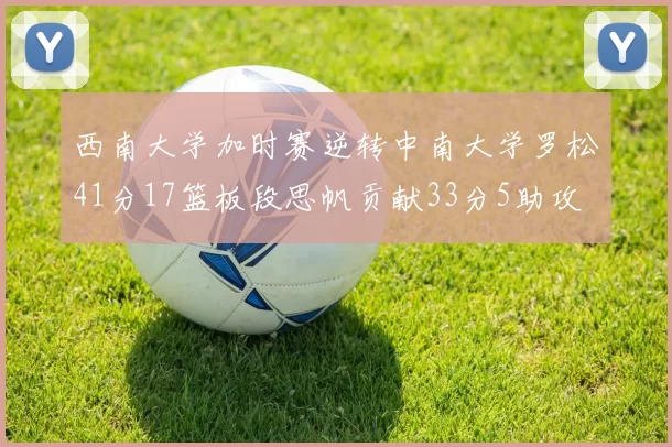 西南大学加时赛逆转中南大学罗松41分17篮板段思帆贡献33分5助攻