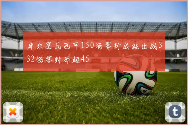 库尔图瓦西甲150场零封成就出战332场零封率超45